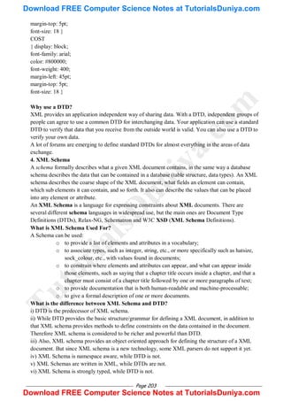 Page 203
margin-top: 5pt;
font-size: 18 }
COST
{ display: block;
font-family: arial;
color: #800000;
font-weight: 400;
margin-left: 45pt;
margin-top: 5pt;
font-size: 18 }
Why use a DTD?
XML provides an application independent way of sharing data. With a DTD, independent groups of
people can agree to use a common DTD for interchanging data. Your application can use a standard
DTD to verify that data that you receive from the outside world is valid. You can also use a DTD to
verify your own data.
A lot of forums are emerging to define standard DTDs for almost everything in the areas of data
exchange.
4. XML Schema
A schema formally describes what a given XML document contains, in the same way a database
schema describes the data that can be contained in a database (table structure, data types). An XML
schema describes the coarse shape of the XML document, what fields an element can contain,
which sub elements it can contain, and so forth. It also can describe the values that can be placed
into any element or attribute.
An XML Schema is a language for expressing constraints about XML documents. There are
several different schema languages in widespread use, but the main ones are Document Type
Definitions (DTDs), Relax-NG, Schematron and W3C XSD (XML Schema Definitions).
What is XML Schema Used For?
A Schema can be used:
o to provide a list of elements and attributes in a vocabulary;
o to associate types, such as integer, string, etc., or more specifically such as hatsize,
sock_colour, etc., with values found in documents;
o to constrain where elements and attributes can appear, and what can appear inside
those elements, such as saying that a chapter title occurs inside a chapter, and that a
chapter must consist of a chapter title followed by one or more paragraphs of text;
o to provide documentation that is both human-readable and machine-processable;
o to give a formal description of one or more documents.
What is the difference between XML Schema and DTD?
i) DTD is the predecessor of XML schema.
ii) While DTD provides the basic structure/grammar for defining a XML document, in addition to
that XML schema provides methods to define constraints on the data contained in the document.
Therefore XML schema is considered to be richer and powerful than DTD.
iii) Also, XML schema provides an object oriented approach for defining the structure of a XML
document. But since XML schema is a new technology, some XML parsers do not support it yet.
iv) XML Schema is namespace aware, while DTD is not.
v) XML Schemas are written in XML, while DTDs are not.
vi) XML Schema is strongly typed, while DTD is not.
T
u
t
o
r
i
a
l
s
D
u
n
i
y
a
.
c
o
m
Download FREE Computer Science Notes at TutorialsDuniya.com
Download FREE Computer Science Notes at TutorialsDuniya.com
 