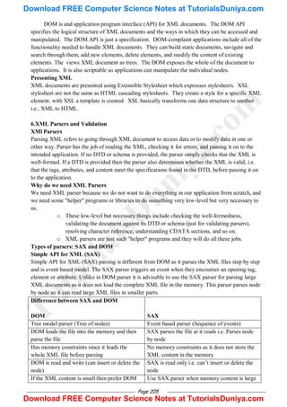 Page 205
DOM is and application program interface (API) for XML documents. The DOM API
specifies the logical structure of XML documents and the ways in which they can be accessed and
manipulated. The DOM API is just a specification. DOM-complaint applications include all of the
functionality needed to handle XML documents. They can build static documents, navigate and
search through them, add new elements, delete elements, and modify the content of existing
elements. The views XML document as trees. The DOM exposes the whole of the document to
applications. It is also scriptable so applications can manipulate the individual nodes.
Presenting XML
XML documents are presented using Extensible Stylesheet which expresses stylesheets. XSL
stylesheet are not the same as HTML cascading stylesheets. They create a style for a specific XML
element, with XSL a template is created. XSL basically transforms one data structure to another
i.e., XML to HTML.
6.XML Parsers and Validation
XMl Parsers
Parsing XML refers to going through XML document to access data or to modify data in one or
other way. Parser has the job of reading the XML, checking it for errors, and passing it on to the
intended application. If no DTD or schema is provided, the parser simply checks that the XML is
well-formed. If a DTD is provided then the parser also determines whether the XML is valid, i.e.
that the tags, attributes, and content meet the specifications found in the DTD, before passing it on
to the application.
Why do we need XML Parsers
We need XML parser because we do not want to do everything in our application from scratch, and
we need some "helper" programs or libraries to do something very low-level but very necessary to
us.
o These low-level but necessary things include checking the well-formedness,
validating the document against its DTD or schema (just for validating parsers),
resolving character reference, understanding CDATA sections, and so on.
o XML parsers are just such "helper" programs and they will do all these jobs.
Types of parsers: SAX and DOM
Simple API for XML (SAX)
Simple API for XML (SAX) parsing is different from DOM as it parses the XML files step by step
and is event based model. The SAX parser triggers an event when they encounter an opening tag,
element or attribute. Unlike in DOM parser it is advisable to use the SAX parser for parsing large
XML documents as it does not load the complete XML file in the memory. This parser parses node
by node so it can read large XML files in smaller parts.
Difference between SAX and DOM
DOM SAX
Tree model parser (Tree of nodes) Event based parser (Sequence of events)
DOM loads the file into the memory and then
parse the file
SAX parses the file at it reads i.e. Parses node
by node
Has memory constraints since it loads the
whole XML file before parsing
No memory constraints as it does not store the
XML content in the memory
DOM is read and write (can insert or delete the
node)
SAX is read only i.e. can‘t insert or delete the
node
If the XML content is small then prefer DOM Use SAX parser when memory content is large
T
u
t
o
r
i
a
l
s
D
u
n
i
y
a
.
c
o
m
Download FREE Computer Science Notes at TutorialsDuniya.com
Download FREE Computer Science Notes at TutorialsDuniya.com
 