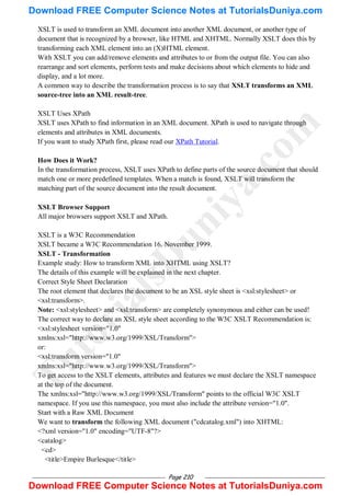 Page 210
XSLT is used to transform an XML document into another XML document, or another type of
document that is recognized by a browser, like HTML and XHTML. Normally XSLT does this by
transforming each XML element into an (X)HTML element.
With XSLT you can add/remove elements and attributes to or from the output file. You can also
rearrange and sort elements, perform tests and make decisions about which elements to hide and
display, and a lot more.
A common way to describe the transformation process is to say that XSLT transforms an XML
source-tree into an XML result-tree.
XSLT Uses XPath
XSLT uses XPath to find information in an XML document. XPath is used to navigate through
elements and attributes in XML documents.
If you want to study XPath first, please read our XPath Tutorial.
How Does it Work?
In the transformation process, XSLT uses XPath to define parts of the source document that should
match one or more predefined templates. When a match is found, XSLT will transform the
matching part of the source document into the result document.
XSLT Browser Support
All major browsers support XSLT and XPath.
XSLT is a W3C Recommendation
XSLT became a W3C Recommendation 16. November 1999.
XSLT - Transformation
Example study: How to transform XML into XHTML using XSLT?
The details of this example will be explained in the next chapter.
Correct Style Sheet Declaration
The root element that declares the document to be an XSL style sheet is <xsl:stylesheet> or
<xsl:transform>.
Note: <xsl:stylesheet> and <xsl:transform> are completely synonymous and either can be used!
The correct way to declare an XSL style sheet according to the W3C XSLT Recommendation is:
<xsl:stylesheet version="1.0"
xmlns:xsl="http://www.w3.org/1999/XSL/Transform">
or:
<xsl:transform version="1.0"
xmlns:xsl="http://www.w3.org/1999/XSL/Transform">
To get access to the XSLT elements, attributes and features we must declare the XSLT namespace
at the top of the document.
The xmlns:xsl="http://www.w3.org/1999/XSL/Transform" points to the official W3C XSLT
namespace. If you use this namespace, you must also include the attribute version="1.0".
Start with a Raw XML Document
We want to transform the following XML document ("cdcatalog.xml") into XHTML:
<?xml version="1.0" encoding="UTF-8"?>
<catalog>
<cd>
<title>Empire Burlesque</title>
T
u
t
o
r
i
a
l
s
D
u
n
i
y
a
.
c
o
m
Download FREE Computer Science Notes at TutorialsDuniya.com
Download FREE Computer Science Notes at TutorialsDuniya.com
 