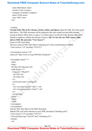 Page 211
<artist>Bob Dylan</artist>
<country>USA</country>
<company>Columbia</company>
<price>10.90</price>
<year>1985</year>
</cd>
.
.
</catalog>
Viewing XML Files in IE, Chrome, Firefox, Safari, and Opera: Open the XML file (click on the
link below) - The XML document will be displayed with color-coded root and child elements
(except in Safari). Often, there is a plus (+) or minus sign (-) to the left of the elements that can be
clicked to expand or collapse the element structure. Tip: To view the raw XML source, right-
click in XML file and select "View Source"!
Create an XSL Style Sheet
Then you create an XSL Style Sheet ("cdcatalog.xsl") with a transformation template:
<?xml version="1.0" encoding="UTF-8"?>
<xsl:stylesheet version="1.0"
xmlns:xsl="http://www.w3.org/1999/XSL/Transform">
<xsl:template match="/">
<html>
<body>
<h2>My CD Collection</h2>
<table border="1">
<tr bgcolor="#9acd32">
<th>Title</th>
<th>Artist</th>
</tr>
<xsl:for-each select="catalog/cd">
<tr>
<td><xsl:value-of select="title"/></td>
<td><xsl:value-of select="artist"/></td>
</tr>
</xsl:for-each>
</table>
</body>
</html>
</xsl:template>
</xsl:stylesheet>
Link the XSL Style Sheet to the XML Document
Add the XSL style sheet reference to your XML document ("cdcatalog.xml"):
<?xml version="1.0" encoding="UTF-8"?>
<?xml-stylesheet type="text/xsl" href="cdcatalog.xsl"?>
<catalog>
<cd>
T
u
t
o
r
i
a
l
s
D
u
n
i
y
a
.
c
o
m
Download FREE Computer Science Notes at TutorialsDuniya.com
Download FREE Computer Science Notes at TutorialsDuniya.com
 
