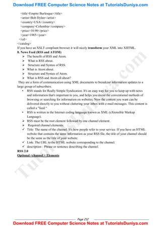 Page 212
<title>Empire Burlesque</title>
<artist>Bob Dylan</artist>
<country>USA</country>
<company>Columbia</company>
<price>10.90</price>
<year>1985</year>
</cd>
</catalog>
If you have an XSLT compliant browser it will nicely transform your XML into XHTML.
8. News Feed (RSS and ATOM)
 The benefit of RSS and Atom.
 What is RSS about.
 Structure and Syntax of RSS.
 What is Atom about.
 Structure and Syntax of Atom.
 What is RSS and Atom all about?
They are a form of communication using XML documents to broadcast information updates to a
large group of subscribers.
• RSS stands for Really Simple Syndication. It's an easy way for you to keep up with news
and information that's important to you, and helps you avoid the conventional methods of
browsing or searching for information on websites. Now the content you want can be
delivered directly to you without cluttering your inbox with e-mail messages. This content is
called a "feed.―
• RSS is written in the Internet coding language known as XML (eXtensible Markup
Language).
 RSS must be the root element followed by one channel element.
 Required channel elements:
 Title: The name of the channel. It's how people refer to your service. If you have an HTML
website that contains the same information as your RSS file, the title of your channel should
be the same as the title of your website.
 Link: The URL to the HTML website corresponding to the channel.
 description : Phrase or sentence describing the channel.
RSS 2.0
Optional <channel > Elements
T
u
t
o
r
i
a
l
s
D
u
n
i
y
a
.
c
o
m
Download FREE Computer Science Notes at TutorialsDuniya.com
Download FREE Computer Science Notes at TutorialsDuniya.com
 