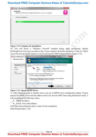 Page 22
Figure 1.32: Complete the Installation
10. You will notice a ―Windows Firewall" standard dialog while configuring Apache
byWampServer.(You may not observe this, if your windows firewall is not active). Click on ―Allow
Access"by leaving default options as such to proceed for PHP mail parameters.(Figure 1.33)
Figure 1.33: Apache HTTP Server
11. After allowing access to Apache server, you are at SMTP server configuration dialog. Youcan
specify the SMTP server and the address mail to be used by PHP when using thefunction mail(). I
will recommend the following values,
 SMTP: localhost
 Email: Your email address.
Click Next after putting the above values for the installation.
fiinal dialog.(Figure 1.34)
T
u
t
o
r
i
a
l
s
D
u
n
i
y
a
.
c
o
m
Download FREE Computer Science Notes at TutorialsDuniya.com
Download FREE Computer Science Notes at TutorialsDuniya.com
 