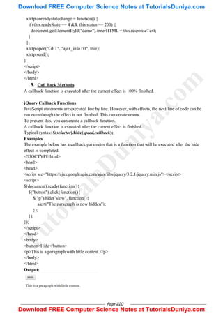 Page 220
xhttp.onreadystatechange = function() {
if (this.readyState == 4 && this.status == 200) {
document.getElementById("demo").innerHTML = this.responseText;
}
};
xhttp.open("GET", "ajax_info.txt", true);
xhttp.send();
}
</script>
</body>
</html>
3. Call Back Methods
A callback function is executed after the current effect is 100% finished.
jQuery Callback Functions
JavaScript statements are executed line by line. However, with effects, the next line of code can be
run even though the effect is not finished. This can create errors.
To prevent this, you can create a callback function.
A callback function is executed after the current effect is finished.
Typical syntax: $(selector).hide(speed,callback);
Examples
The example below has a callback parameter that is a function that will be executed after the hide
effect is completed:
<!DOCTYPE html>
<html>
<head>
<script src="https://ajax.googleapis.com/ajax/libs/jquery/3.2.1/jquery.min.js"></script>
<script>
$(document).ready(function(){
$("button").click(function(){
$("p").hide("slow", function(){
alert("The paragraph is now hidden");
});
});
});
</script>
</head>
<body>
<button>Hide</button>
<p>This is a paragraph with little content.</p>
</body>
</html>
Output:
T
u
t
o
r
i
a
l
s
D
u
n
i
y
a
.
c
o
m
Download FREE Computer Science Notes at TutorialsDuniya.com
Download FREE Computer Science Notes at TutorialsDuniya.com
 