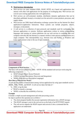 Page 221
4. Web Services: Introduction
 Web services are open standard (XML, SOAP, HTTP, etc.) based web applications that
interact with other web applications for the purpose of exchanging data. Web services can
convert your existing applications into web applications.
 Web services are self-contained, modular, distributed, dynamic applications that can be
described, published, located, or invoked over the network to create products, processes, and
supply chains.
 Web services are XML-based information exchange systems that use the Internet for direct
application-to-application interaction. These systems can include programs, objects,
messages, or documents.
 A web service is a collection of open protocols and standards used for exchanging data
between applications or systems. Software applications written in various programming
languages and running on various platforms can use web services to exchange data over
computer networks like the Internet in a manner similar to inter-process communication on a
single computer. This interoperability (e.g., between Java and Python, or Windows and
Linux applications) is due to the use of open standards.
Components of Web Services
The basic web services platform is XML + HTTP. All the standard web services work using the
following components −
 SOAP (Simple Object Access Protocol)
 UDDI (Universal Description, Discovery and Integration)
 WSDL (Web Services Description Language)
How Does a Web Service Work?
A web service enables communication among various applications by using open standards such as
HTML, XML, WSDL, and SOAP. A web service takes the help of −
 XML to tag the data
 SOAP to transfer a message
 WSDL to describe the availability of service.
Example
Consider a simple account-management and order processing system.
he steps to perform this operation are as follows −
 The client program bundles the account registration information into a SOAP message.
 This SOAP message is sent to the web service as the body of an HTTP POST request.
 The web service unpacks the SOAP request and converts it into a command that the
application can understand.
T
u
t
o
r
i
a
l
s
D
u
n
i
y
a
.
c
o
m
Download FREE Computer Science Notes at TutorialsDuniya.com
Download FREE Computer Science Notes at TutorialsDuniya.com
 