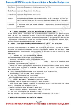 Page 224
QueryParam represents the parameter of the query string of an URL.
HeaderParam represents the parameter of the header.
CookieParam represents the parameter of the cookie.
Produces defines media type for the response such as XML, PLAIN, JSON etc. It defines the
media type that the methods of a resource class or MessageBodyWriter can produce.
Consumes It defines the media type that the methods of a resource class or MessageBodyReader
can produce.
6. Creating, Publishing, Testing and Describing a Web services (WSDL)
WSDL publish and test a HugeInteger web service that performs calculations with positive integers
up to 100 digits long (maintained as arrays of digits). Such integers are much larger than Java‘s
integral primitive types can represent. The HugeInteger web service provides methods that take two
―huge integers‖ (represented as Strings) and determine their sum, their difference, which is larger,
which is smaller or whether the two numbers are equal.
1. Creating a Web Application Project and Adding a Web Service Class in Netbeans
When you create a web service in Netbeans, you focus on the web service‘s logic and let the IDE
handle the web service‘s infrastructure. To create a web service in Netbeans, you first create a Web
Application project. Netbeans uses this project type for web services that are invoked by other
applications.
 Creating a Web Application Project in Netbeans
To create a web application, perform the following steps:
1. Select File > New Project to open the New Project dialog.
2. Select Web from the dialog‘s Categories list, then select Web
Application from the Projectslist. Click Next >.
3. Specify the name of your project (HugeInteger) in the Project Name field and specify where
you‘d like to store the project in the Project Location field. You can click theBrowse button to
select the location.
1 Select Sun Java System Application Server 9 from the Server drop-down list.
2 Select Java EE 5 from the J2EE Version drop-down list.
6. Click Finish to dismiss the New Project dialog.
This creates a web application that will run in a web browser.
 Adding a Web Service Class to a Web Application Project
Perform the following steps to add a web service class to the project:
1.In the Projects tab in Netbeans, right click the HugeInteger project‘s node and se-lectNew > Web
Service… to open the New Web Service dialog.
2. Specify HugeInteger in the Web Service Name field.
3. Specify com.deitel.iw3htp4.ch28.hugeinteger in the Package field.
4. Click Finish to dismiss the New Web Service dialog.
The IDE generates a sample web service class with the name you specified in Step 2
2. Defining the HugeInteger Web Service in Netbeans
T
u
t
o
r
i
a
l
s
D
u
n
i
y
a
.
c
o
m
Download FREE Computer Science Notes at TutorialsDuniya.com
Download FREE Computer Science Notes at TutorialsDuniya.com
 