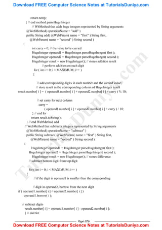 Page 226
return temp;
} // end method parseHugeInteger
// WbMethod that adds huge integers represented by String arguments
@WebMethod( operationName = "add" )
public String add( @WebParam( name = "first" ) String first,
@WebParam( name = "second" ) String second )
{
int carry = 0; // the value to be carried
HugeInteger operand1 = HugeInteger.parseHugeInteger( first );
HugeInteger operand2 = HugeInteger.parseHugeInteger( second );
HugeInteger result = new HugeInteger(); // stores addition result
// perform addition on each digit
for ( int i = 0; i < MAXIMUM; i++ )
{
// add corresponding digits in each number and the carried value;
// store result in the corresponding column of HugeInteger result
result.number[ i ] = ( operand1.number[ i ] + operand2.number[ i ] + carry ) % 10;
// set carry for next column
carry =
( operand1.number[ i ] + operand2.number[ i ] + carry ) / 10;
} // end for
return result.toString();
} // end WebMethod add
// WebMethod that subtracts integers represented by String arguments
@WebMethod( operationName = "subtract" )
public String subtract( @WebParam( name = "first" ) String first,
@WebParam( name = "second" ) String second )
{
HugeInteger operand1 = HugeInteger.parseHugeInteger( first );
HugeInteger operand2 = HugeInteger.parseHugeInteger( second );
HugeInteger result = new HugeInteger(); // stores difference
// subtract bottom digit from top digit
for ( int i = 0; i < MAXIMUM; i++ )
{
// if the digit in operand1 is smaller than the corresponding
// digit in operand2, borrow from the next digit
if ( operand1.number[ i ] < operand2.number[ i ] )
operand1.borrow( i );
// subtract digits
result.number[ i ] = operand1.number[ i ] - operand2.number[ i ];
} // end for
T
u
t
o
r
i
a
l
s
D
u
n
i
y
a
.
c
o
m
Download FREE Computer Science Notes at TutorialsDuniya.com
Download FREE Computer Science Notes at TutorialsDuniya.com
 