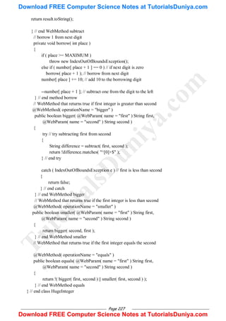 Page 227
return result.toString();
} // end WebMethod subtract
// borrow 1 from next digit
private void borrow( int place )
{
if ( place >= MAXIMUM )
throw new IndexOutOfBoundsException();
else if ( number[ place + 1 ] == 0 ) // if next digit is zero
borrow( place + 1 ); // borrow from next digit
number[ place ] += 10; // add 10 to the borrowing digit
--number[ place + 1 ]; // subtract one from the digit to the left
} // end method borrow
// WebMethod that returns true if first integer is greater than second
@WebMethod( operationName = "bigger" )
public boolean bigger( @WebParam( name = "first" ) String first,
@WebParam( name = "second" ) String second )
{
try // try subtracting first from second
{
String difference = subtract( first, second );
return !difference.matches( "^[0]+$" );
} // end try
catch ( IndexOutOfBoundsException e ) // first is less than second
{
return false;
} // end catch
} // end WebMethod bigger
// WebMethod that returns true if the first integer is less than second
@WebMethod( operationName = "smaller" )
public boolean smaller( @WebParam( name = "first" ) String first,
@WebParam( name = "second" ) String second )
{
return bigger( second, first );
} // end WebMethod smaller
// WebMethod that returns true if the first integer equals the second
@WebMethod( operationName = "equals" )
public boolean equals( @WebParam( name = "first" ) String first,
@WebParam( name = "second" ) String second )
{
return !( bigger( first, second ) || smaller( first, second ) );
} // end WebMethod equals
} // end class HugeInteger
T
u
t
o
r
i
a
l
s
D
u
n
i
y
a
.
c
o
m
Download FREE Computer Science Notes at TutorialsDuniya.com
Download FREE Computer Science Notes at TutorialsDuniya.com
 