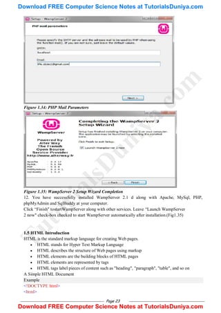 Page 23
Figure 1.34: PHP Mail Parameters
Figure 1.35: WampServer 2 Setup Wizard Completion
12. You have successfully installed WampServer 2.1 d along with Apache, MySql, PHP,
phpMyAdmin and SqlBuddy at your computer.
Click ―Finish" tostartWampServer along with other services. Leave ―Launch WampServer
2 now" check-box checked to start WampServer automatically after installation.(Fig1.35)
1.5 HTML Introduction
HTML is the standard markup language for creating Web pages.
 HTML stands for Hyper Text Markup Language
 HTML describes the structure of Web pages using markup
 HTML elements are the building blocks of HTML pages
 HTML elements are represented by tags
 HTML tags label pieces of content such as "heading", "paragraph", "table", and so on
A Simple HTML Document
Example
<!DOCTYPE html>
<html>
T
u
t
o
r
i
a
l
s
D
u
n
i
y
a
.
c
o
m
Download FREE Computer Science Notes at TutorialsDuniya.com
Download FREE Computer Science Notes at TutorialsDuniya.com
 