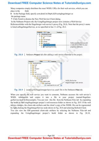 Page 231
Many companies simply distribute the exact WSDL URLs for their web services, which you can
place in the field.
6 In the Package field, specify com.deitel.iw3htp4.ch28.usinghugeinteger as
the package name.
7 Click Finish to dismiss the New Web Service Client dialog.
In the Netbeans Projects tab, the UsingHugeInteger project now contains a Web Service
Referencesfolder with the HugeInteger web service‘s proxy (Fig. 28.8). Note that the proxy‘s name
is listed asHugeIntegerService, as we specified in line 11 of Fig. 28.2.
When you specify the web service you want to consume, Netbeans accesses the web service‘s
WSDL information and copies it into a file in your project (named HugeInte-
gerService.wsdl in thisexample). You can view this file from the Netbeans Files tab by expanding
the nodes in theUsingHugeInteger project‘s xml-resources folder as shown in Fig. 28.9. If the web
service changes, the client-side artifacts and the client‘s copy of the WSDL file can be regenerated
by right clicking the HugeIntegerService node shown in Fig. 28.8 and selecting Refresh Client.
You can view the IDE-generated client-side artifacts by selecting the Netbeans Files tab and
expanding the UsingHugeInteger project‘s build folder as shown in Fig. 28.10.
T
u
t
o
r
i
a
l
s
D
u
n
i
y
a
.
c
o
m
Download FREE Computer Science Notes at TutorialsDuniya.com
Download FREE Computer Science Notes at TutorialsDuniya.com
 