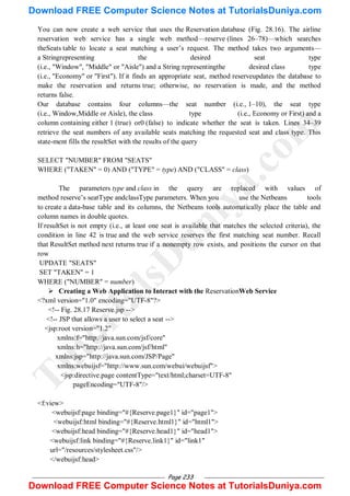 Page 233
You can now create a web service that uses the Reservation database (Fig. 28.16). The airline
reservation web service has a single web method—reserve (lines 26–78)—which searches
theSeats table to locate a seat matching a user‘s request. The method takes two arguments—
a Stringrepresenting the desired seat type
(i.e., "Window", "Middle" or "Aisle") and a String representingthe desired class type
(i.e., "Economy" or "First"). If it finds an appropriate seat, method reserveupdates the database to
make the reservation and returns true; otherwise, no reservation is made, and the method
returns false.
Our database contains four columns—the seat number (i.e., 1–10), the seat type
(i.e., Window,Middle or Aisle), the class type (i.e., Economy or First) and a
column containing either 1 (true) or0 (false) to indicate whether the seat is taken. Lines 34–39
retrieve the seat numbers of any available seats matching the requested seat and class type. This
state-ment fills the resultSet with the results of the query
SELECT "NUMBER" FROM "SEATS"
WHERE ("TAKEN" = 0) AND ("TYPE" = type) AND ("CLASS" = class)
The parameters type and class in the query are replaced with values of
method reserve‘s seatType andclassType parameters. When you use the Netbeans tools
to create a data-base table and its columns, the Netbeans tools automatically place the table and
column names in double quotes.
If resultSet is not empty (i.e., at least one seat is available that matches the selected criteria), the
condition in line 42 is true and the web service reserves the first matching seat number. Recall
that ResultSet method next returns true if a nonempty row exists, and positions the cursor on that
row
UPDATE "SEATS"
SET "TAKEN" = 1
WHERE ("NUMBER" = number)
 Creating a Web Application to Interact with the ReservationWeb Service
<?xml version="1.0" encoding="UTF-8"?>
<!-- Fig. 28.17 Reserve.jsp -->
<!-- JSP that allows a user to select a seat -->
<jsp:root version="1.2"
xmlns:f="http://java.sun.com/jsf/core"
xmlns:h="http://java.sun.com/jsf/html"
xmlns:jsp="http://java.sun.com/JSP/Page"
xmlns:webuijsf="http://www.sun.com/webui/webuijsf">
<jsp:directive.page contentType="text/html;charset=UTF-8"
pageEncoding="UTF-8"/>
<f:view>
<webuijsf:page binding="#{Reserve.page1}" id="page1">
<webuijsf:html binding="#{Reserve.html1}" id="html1">
<webuijsf:head binding="#{Reserve.head1}" id="head1">
<webuijsf:link binding="#{Reserve.link1}" id="link1"
url="/resources/stylesheet.css"/>
</webuijsf:head>
T
u
t
o
r
i
a
l
s
D
u
n
i
y
a
.
c
o
m
Download FREE Computer Science Notes at TutorialsDuniya.com
Download FREE Computer Science Notes at TutorialsDuniya.com
 