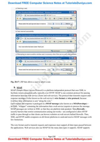 Page 235
Fig. 28.17 | JSP that allows a user to select a seat.
9. SOAP
SOAP (Simple Object Access Protocol) is a platform-independent protocol that uses XML to
facilitate remote procedure calls, typically over HTTP. SOAP is one common protocol for passing
information between web service clients and web services. The protocol that transmits request-and-
response messages is also known as the web service‘s wire format or wire protocol, because
it defines how information is sent ―along the wire.‖
Each request and response is packaged in a SOAP message (also known as a SOAPenvelope)—
an XML ―wrapper‖ containing the information that a web service requires to process the message.
SOAP messages are written in XML so that they are platform inde-pendent. Manyfirewalls—
security barriers that restrict communication among net-works—are configured to allow HTTP
traffic to pass through so that clients can browse websites on web servers behind firewalls. Thus,
XML and HTTP enable computers on dif-ferent platforms to send and receive SOAP messages with
few limitations.
The wire format used to transmit requests and responses must support all data types passed between
the applications. Web services also use SOAP for the many data types it supports. SOAP supports
T
u
t
o
r
i
a
l
s
D
u
n
i
y
a
.
c
o
m
Download FREE Computer Science Notes at TutorialsDuniya.com
Download FREE Computer Science Notes at TutorialsDuniya.com
 