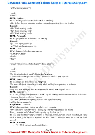 Page 25
<p>My first paragraph.</p>
</body>
</html>
HTML Headings
HTML headings are defined with the <h1> to <h6> tags.
<h1> defines the most important heading. <h6> defines the least important heading:
Example
<h1>This is heading 1</h1>
<h2>This is heading 2</h2>
<h3>This is heading 3</h3>
HTML Paragraphs
HTML paragraphs are defined with the <p> tag:
Example
<p>This is a paragraph.</p>
<p>This is another paragraph.</p>
HTML Links
HTML links are defined with the <a> tag:
<!DOCTYPE html>
<html>
<body>
<a href="https://www.w3schools.com">This is a link</a>
</body>
</html>
The link's destination is specified in the href attribute.
Attributes are used to provide additional information about HTML elements.
HTML Images
HTML images are defined with the <img> tag.
The source file (src), alternative text (alt), width, and height are provided as attributes:
Example
<img src="w3schools.jpg" alt="W3Schools.com" width="104" height="142">
HTML Elements
An HTML element usually consists of a start tag and end tag, with the content inserted in between:
<tagname>Content goes here...</tagname>
The HTML element is everything from the start tag to the end tag:
<p>My first paragraph.</p>
Empty HTML Elements
HTML elements with no content are called empty elements.
<br> is an empty element without a closing tag (the <br> tag defines a line break).
Empty elements can be "closed" in the opening tag like this: <br />.
HTML5 does not require empty elements to be closed. But if you want stricter validation, or if you
need to make your document readable by XML parsers, you must close all HTML elements
properly.
HTML Attributes
 All HTML elements can have attributes
T
u
t
o
r
i
a
l
s
D
u
n
i
y
a
.
c
o
m
Download FREE Computer Science Notes at TutorialsDuniya.com
Download FREE Computer Science Notes at TutorialsDuniya.com
 