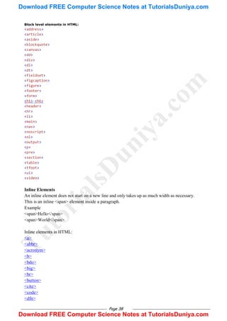 Page 38
Block level elements in HTML:
<address>
<article>
<aside>
<blockquote>
<canvas>
<dd>
<div>
<dl>
<dt>
<fieldset>
<figcaption>
<figure>
<footer>
<form>
<h1>-<h6>
<header>
<hr>
<li>
<main>
<nav>
<noscript>
<ol>
<output>
<p>
<pre>
<section>
<table>
<tfoot>
<ul>
<video>
Inline Elements
An inline element does not start on a new line and only takes up as much width as necessary.
This is an inline <span> element inside a paragraph.
Example
<span>Hello</span>
<span>World</span>
Inline elements in HTML:
<a>
<abbr>
<acronym>
<b>
<bdo>
<big>
<br>
<button>
<cite>
<code>
<dfn>
T
u
t
o
r
i
a
l
s
D
u
n
i
y
a
.
c
o
m
Download FREE Computer Science Notes at TutorialsDuniya.com
Download FREE Computer Science Notes at TutorialsDuniya.com
 