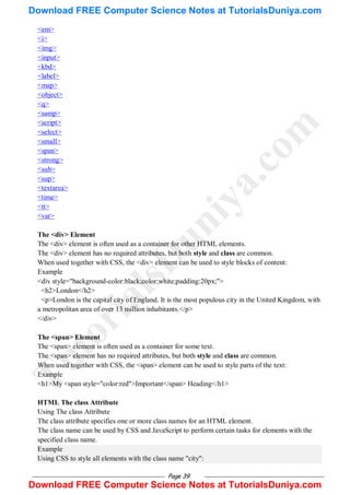 Page 39
<em>
<i>
<img>
<input>
<kbd>
<label>
<map>
<object>
<q>
<samp>
<script>
<select>
<small>
<span>
<strong>
<sub>
<sup>
<textarea>
<time>
<tt>
<var>
The <div> Element
The <div> element is often used as a container for other HTML elements.
The <div> element has no required attributes, but both style and class are common.
When used together with CSS, the <div> element can be used to style blocks of content:
Example
<div style="background-color:black;color:white;padding:20px;">
<h2>London</h2>
<p>London is the capital city of England. It is the most populous city in the United Kingdom, with
a metropolitan area of over 13 million inhabitants.</p>
</div>
The <span> Element
The <span> element is often used as a container for some text.
The <span> element has no required attributes, but both style and class are common.
When used together with CSS, the <span> element can be used to style parts of the text:
Example
<h1>My <span style="color:red">Important</span> Heading</h1>
HTML The class Attribute
Using The class Attribute
The class attribute specifies one or more class names for an HTML element.
The class name can be used by CSS and JavaScript to perform certain tasks for elements with the
specified class name.
Example
Using CSS to style all elements with the class name "city":
T
u
t
o
r
i
a
l
s
D
u
n
i
y
a
.
c
o
m
Download FREE Computer Science Notes at TutorialsDuniya.com
Download FREE Computer Science Notes at TutorialsDuniya.com
 