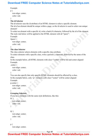 Page 50
Example
p {
text-align: center;
color: red;
}
The id Selector
The id selector uses the id attribute of an HTML element to select a specific element.
The id of an element should be unique within a page, so the id selector is used to select one unique
element!
To select an element with a specific id, write a hash (#) character, followed by the id of the element.
The style rule below will be applied to the HTML element with id="para1":
Example
#para1 {
text-align: center;
color: red;
}
The class Selector
The class selector selects elements with a specific class attribute.
To select elements with a specific class, write a period (.) character, followed by the name of the
class.
In the example below, all HTML elements with class="center" will be red and center-aligned:
Example
.center {
text-align: center;
color: red;
}
You can also specify that only specific HTML elements should be affected by a class.
In the example below, only <p> elements with class="center" will be center-aligned:
Example
p.center {
text-align: center;
color: red;
}
Grouping Selectors
If you have elements with the same style definitions, like this:
h1 {
text-align: center;
color: red;
}
h2 {
text-align: center;
color: red;
}
p {
text-align: center;
T
u
t
o
r
i
a
l
s
D
u
n
i
y
a
.
c
o
m
Download FREE Computer Science Notes at TutorialsDuniya.com
Download FREE Computer Science Notes at TutorialsDuniya.com
 