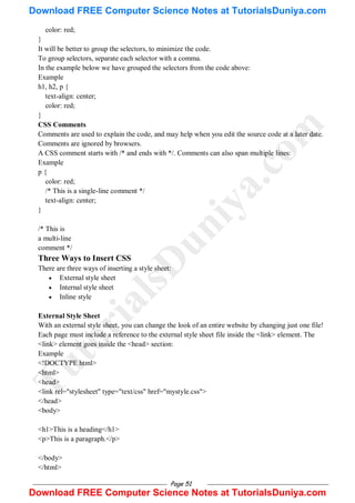 Page 51
color: red;
}
It will be better to group the selectors, to minimize the code.
To group selectors, separate each selector with a comma.
In the example below we have grouped the selectors from the code above:
Example
h1, h2, p {
text-align: center;
color: red;
}
CSS Comments
Comments are used to explain the code, and may help when you edit the source code at a later date.
Comments are ignored by browsers.
A CSS comment starts with /* and ends with */. Comments can also span multiple lines:
Example
p {
color: red;
/* This is a single-line comment */
text-align: center;
}
/* This is
a multi-line
comment */
Three Ways to Insert CSS
There are three ways of inserting a style sheet:
 External style sheet
 Internal style sheet
 Inline style
External Style Sheet
With an external style sheet, you can change the look of an entire website by changing just one file!
Each page must include a reference to the external style sheet file inside the <link> element. The
<link> element goes inside the <head> section:
Example
<!DOCTYPE html>
<html>
<head>
<link rel="stylesheet" type="text/css" href="mystyle.css">
</head>
<body>
<h1>This is a heading</h1>
<p>This is a paragraph.</p>
</body>
</html>
T
u
t
o
r
i
a
l
s
D
u
n
i
y
a
.
c
o
m
Download FREE Computer Science Notes at TutorialsDuniya.com
Download FREE Computer Science Notes at TutorialsDuniya.com
 