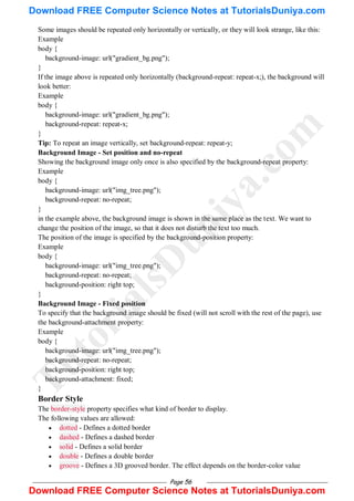 Page 56
Some images should be repeated only horizontally or vertically, or they will look strange, like this:
Example
body {
background-image: url("gradient_bg.png");
}
If the image above is repeated only horizontally (background-repeat: repeat-x;), the background will
look better:
Example
body {
background-image: url("gradient_bg.png");
background-repeat: repeat-x;
}
Tip: To repeat an image vertically, set background-repeat: repeat-y;
Background Image - Set position and no-repeat
Showing the background image only once is also specified by the background-repeat property:
Example
body {
background-image: url("img_tree.png");
background-repeat: no-repeat;
}
in the example above, the background image is shown in the same place as the text. We want to
change the position of the image, so that it does not disturb the text too much.
The position of the image is specified by the background-position property:
Example
body {
background-image: url("img_tree.png");
background-repeat: no-repeat;
background-position: right top;
}
Background Image - Fixed position
To specify that the background image should be fixed (will not scroll with the rest of the page), use
the background-attachment property:
Example
body {
background-image: url("img_tree.png");
background-repeat: no-repeat;
background-position: right top;
background-attachment: fixed;
}
Border Style
The border-style property specifies what kind of border to display.
The following values are allowed:
 dotted - Defines a dotted border
 dashed - Defines a dashed border
 solid - Defines a solid border
 double - Defines a double border
 groove - Defines a 3D grooved border. The effect depends on the border-color value
T
u
t
o
r
i
a
l
s
D
u
n
i
y
a
.
c
o
m
Download FREE Computer Science Notes at TutorialsDuniya.com
Download FREE Computer Science Notes at TutorialsDuniya.com
 