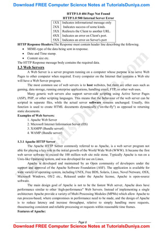 Page 6
HTTP/1.0 404 Page Not Found
HTTP/1.0 500 Internal Server Error
1XX Indicates informational message only
2XX Indicates success of some kinds.
3XX Redirects the Client to another URL.
4XX Indicates an error on Client's port.
5XX Indicates an error on Server's port
HTTP Response Headers:The Response must contain header line describing the following.
 MIME-type of the data being sent in response.
 Date and Time stamp.
 Content size etc.
The HTTP Response message body contains the required data.
1.3 Web Servers
A Web Server is a server program running on a computer whose purpose is to serve Web
Pages to other computer when required. Every computer on the Internet that contains a Web site
will have a Web Server program.
The most common use of web servers is to host websites, but there are other uses such as
gaming, data storage, running enterprise applications, handling email, FTP, or other web uses.
Many generic web servers also support server-side scripting using Active Server Pages
(ASP), PHP, or other scripting languages. This means that the behaviour of the web server can be
scripted in separate files, while the actual server software remains unchanged. Usually, this
function is used to create HTML documents dynamically ("on-the-fly") as opposed to returning
static documents.
Examples of Web Servers:
1. Apache Web Server
2. Microsoft Internet Information Server (IIS)
3. XAMPP (Bundle server)
4. WAMP (Bundle server)
1.3.1 Apache HTTP Server
The Apache HTTP Server commonly referred to as Apache, is a web server program not
able for playing a key role in the initial growth of the World Wide Web (WWW). It became the first
web server software to exceed the 100 million web site mile stone. Typically Apache is run on a
Unix-like Operating system, and was developed for use on Linux.
Apache is developed and maintained by an Open community of developers under the
support and approval of the Apache Software Foundation (ASF). The application is available for
wide variety of operating system, including UNIX, Free BDS, Solaris, Linux, Novel Netware, OSX,
Microsoft Windows, OS/2 etc., Released under the Apache license, Apache is open-source
software.
The main design goal of Apache is not to be the fastest Web server, Apache does have
performance similar to other high-performance" Web Servers. Instead of implementing a single
architecture Apache provide a variety of Multi Processing Modules (MPMs) which allow Apache to
run process-based, where compromises in performance need to be made, and the design of Apache
is to reduce latency and increase throughput, relative to simply handling more requests,
thusensuring consistent and reliable processing or requests within reasonable time frames.
Features of Apache:
T
u
t
o
r
i
a
l
s
D
u
n
i
y
a
.
c
o
m
Download FREE Computer Science Notes at TutorialsDuniya.com
Download FREE Computer Science Notes at TutorialsDuniya.com
 