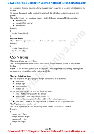 Page 59
As you can see from the examples above, there are many properties to consider when dealing with
borders.
To shorten the code, it is also possible to specify all the individual border properties in one
property.
The border property is a shorthand property for the following individual border properties:
 border-width
 border-style (required)
 border-color
Example
p {
border: 5px solid red;
}
Rounded Borders
The border-radius property is used to add rounded borders to an element:
Example
p {
border: 2px solid red;
border-radius: 5px;
}
CSS Margins
This element has a margin of 70px.
The CSS margin properties are used to create space around elements, outside of any defined
borders.
With CSS, you have full control over the margins. There are properties for setting the margin for
each side of an element (top, right, bottom, and left).
Margin - Individual Sides
CSS has properties for specifying the margin for each side of an element:
 margin-top
 margin-right
 margin-bottom
 margin-left
All the margin properties can have the following values:
 auto - the browser calculates the margin
 length - specifies a margin in px, pt, cm, etc.
 % - specifies a margin in % of the width of the containing element
 inherit - specifies that the margin should be inherited from the parent element
Tip: Negative values are allowed.
The following example sets different margins for all four sides of a <p> element:
Example
p {
margin-top: 100px;
margin-bottom: 100px;
margin-right: 150px;
margin-left: 80px;
}
T
u
t
o
r
i
a
l
s
D
u
n
i
y
a
.
c
o
m
Download FREE Computer Science Notes at TutorialsDuniya.com
Download FREE Computer Science Notes at TutorialsDuniya.com
 