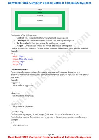 Page 62
Explanation of the different parts:
 Content - The content of the box, where text and images appear
 Padding - Clears an area around the content. The padding is transparent
 Border - A border that goes around the padding and content
 Margin - Clears an area outside the border. The margin is transparent
The box model allows us to add a border around elements, and to define space between elements.
Example
div {
width: 300px;
border: 25px solid green;
padding: 25px;
margin: 25px;
}
Text Transformation
The text-transform property is used to specify uppercase and lowercase letters in a text.
It can be used to turn everything into uppercase or lowercase letters, or capitalize the first letter of
each word:
Example
p.uppercase {
text-transform: uppercase;
}
p.lowercase {
text-transform: lowercase;
}
p.capitalize {
text-transform: capitalize;
}
Letter Spacing
The letter-spacing property is used to specify the space between the characters in a text.
The following example demonstrates how to increase or decrease the space between characters:
Example
h1 {
letter-spacing: 3px;
}
T
u
t
o
r
i
a
l
s
D
u
n
i
y
a
.
c
o
m
Download FREE Computer Science Notes at TutorialsDuniya.com
Download FREE Computer Science Notes at TutorialsDuniya.com
 
