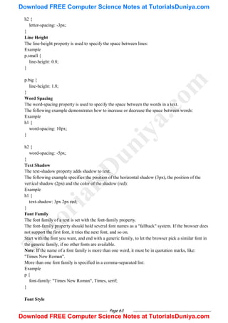 Page 63
h2 {
letter-spacing: -3px;
}
Line Height
The line-height property is used to specify the space between lines:
Example
p.small {
line-height: 0.8;
}
p.big {
line-height: 1.8;
}
Word Spacing
The word-spacing property is used to specify the space between the words in a text.
The following example demonstrates how to increase or decrease the space between words:
Example
h1 {
word-spacing: 10px;
}
h2 {
word-spacing: -5px;
}
Text Shadow
The text-shadow property adds shadow to text.
The following example specifies the position of the horizontal shadow (3px), the position of the
vertical shadow (2px) and the color of the shadow (red):
Example
h1 {
text-shadow: 3px 2px red;
}
Font Family
The font family of a text is set with the font-family property.
The font-family property should hold several font names as a "fallback" system. If the browser does
not support the first font, it tries the next font, and so on.
Start with the font you want, and end with a generic family, to let the browser pick a similar font in
the generic family, if no other fonts are available.
Note: If the name of a font family is more than one word, it must be in quotation marks, like:
"Times New Roman".
More than one font family is specified in a comma-separated list:
Example
p {
font-family: "Times New Roman", Times, serif;
}
Font Style
T
u
t
o
r
i
a
l
s
D
u
n
i
y
a
.
c
o
m
Download FREE Computer Science Notes at TutorialsDuniya.com
Download FREE Computer Science Notes at TutorialsDuniya.com
 