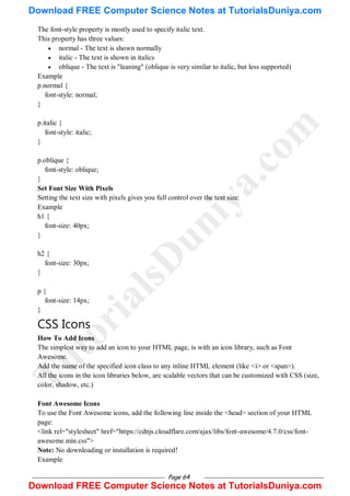Page 64
The font-style property is mostly used to specify italic text.
This property has three values:
 normal - The text is shown normally
 italic - The text is shown in italics
 oblique - The text is "leaning" (oblique is very similar to italic, but less supported)
Example
p.normal {
font-style: normal;
}
p.italic {
font-style: italic;
}
p.oblique {
font-style: oblique;
}
Set Font Size With Pixels
Setting the text size with pixels gives you full control over the text size:
Example
h1 {
font-size: 40px;
}
h2 {
font-size: 30px;
}
p {
font-size: 14px;
}
CSS Icons
How To Add Icons
The simplest way to add an icon to your HTML page, is with an icon library, such as Font
Awesome.
Add the name of the specified icon class to any inline HTML element (like <i> or <span>).
All the icons in the icon libraries below, are scalable vectors that can be customized with CSS (size,
color, shadow, etc.)
Font Awesome Icons
To use the Font Awesome icons, add the following line inside the <head> section of your HTML
page:
<link rel="stylesheet" href="https://cdnjs.cloudflare.com/ajax/libs/font-awesome/4.7.0/css/font-
awesome.min.css">
Note: No downloading or installation is required!
Example
T
u
t
o
r
i
a
l
s
D
u
n
i
y
a
.
c
o
m
Download FREE Computer Science Notes at TutorialsDuniya.com
Download FREE Computer Science Notes at TutorialsDuniya.com
 