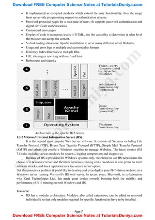 Page 7
 It implemented as compiled modules which extend the core functionality, thus the range
from server-side programming support to authentication scheme.
 Password-protected pages for a multitude of users (It supports password authentication and
digital certificate authentication).
 Customized error pages.
 Display of code in numerous levels of HTML, and the capability to determine at what level
the browser can accept the content.
 Virtual hosting allows one Apache installation to serve many different actual Websites.
 Usage and error logs in multiple and customizable formats
 Directory Index directives to multiple files.
 URL aliasing or rewriting with no fixed limit
 Robustness and security
Architecture of the Apache Web Server
1.3.2 Microsoft Internet Information Server (IIS)
It is the second most popular Web Server software. It consists of Services including File
Transfer Protocol (FTP), Hyper Text Transfer Protocol (HTTP), Simple Mail Transfer Protocol
(SMTP) and others that enable a Windows machine to manage Websites. The latest version (IIS
7.6) also includes various modules for security, logging compression and diagnostics.
Because of IIS is provided for Windows systems only, the choice to use IIS necessitates the
choice of a Windows Server and therefore increases running costs. Windows is also prone to more
malware attacks, and has a reputation as a less secure server option.
But this presents a problem if you'd like to develop and even deploy your PHP-driven website on a
Windows server running Microsoft's IIS web server. In recent years, Microsoft, in collaboration
with Zend Technologies Ltd., has made great strides towards boosting both the stability and
performance of PHP running on both Windows and IIS.
Features:
 IIS has a modular architecture. Modules, also called extensions, can be added or removed
individually so that only modules required for specific functionality have to be installed.
T
u
t
o
r
i
a
l
s
D
u
n
i
y
a
.
c
o
m
Download FREE Computer Science Notes at TutorialsDuniya.com
Download FREE Computer Science Notes at TutorialsDuniya.com
 