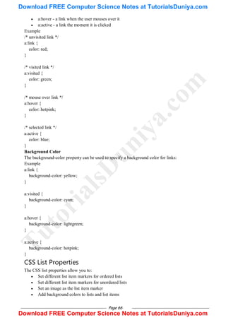 Page 66
 a:hover - a link when the user mouses over it
 a:active - a link the moment it is clicked
Example
/* unvisited link */
a:link {
color: red;
}
/* visited link */
a:visited {
color: green;
}
/* mouse over link */
a:hover {
color: hotpink;
}
/* selected link */
a:active {
color: blue;
}
Background Color
The background-color property can be used to specify a background color for links:
Example
a:link {
background-color: yellow;
}
a:visited {
background-color: cyan;
}
a:hover {
background-color: lightgreen;
}
a:active {
background-color: hotpink;
}
CSS List Properties
The CSS list properties allow you to:
 Set different list item markers for ordered lists
 Set different list item markers for unordered lists
 Set an image as the list item marker
 Add background colors to lists and list items
T
u
t
o
r
i
a
l
s
D
u
n
i
y
a
.
c
o
m
Download FREE Computer Science Notes at TutorialsDuniya.com
Download FREE Computer Science Notes at TutorialsDuniya.com
 