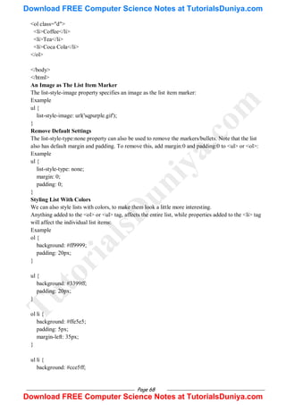 Page 68
<ol class="d">
<li>Coffee</li>
<li>Tea</li>
<li>Coca Cola</li>
</ol>
</body>
</html>
An Image as The List Item Marker
The list-style-image property specifies an image as the list item marker:
Example
ul {
list-style-image: url('sqpurple.gif');
}
Remove Default Settings
The list-style-type:none property can also be used to remove the markers/bullets. Note that the list
also has default margin and padding. To remove this, add margin:0 and padding:0 to <ul> or <ol>:
Example
ul {
list-style-type: none;
margin: 0;
padding: 0;
}
Styling List With Colors
We can also style lists with colors, to make them look a little more interesting.
Anything added to the <ol> or <ul> tag, affects the entire list, while properties added to the <li> tag
will affect the individual list items:
Example
ol {
background: #ff9999;
padding: 20px;
}
ul {
background: #3399ff;
padding: 20px;
}
ol li {
background: #ffe5e5;
padding: 5px;
margin-left: 35px;
}
ul li {
background: #cce5ff;
T
u
t
o
r
i
a
l
s
D
u
n
i
y
a
.
c
o
m
Download FREE Computer Science Notes at TutorialsDuniya.com
Download FREE Computer Science Notes at TutorialsDuniya.com
 