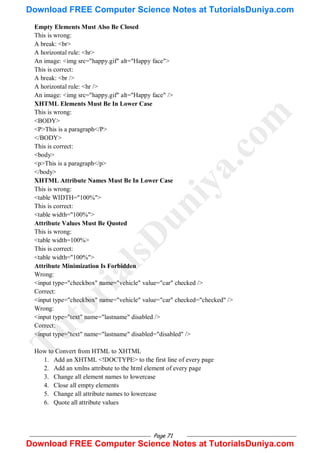 Page 71
Empty Elements Must Also Be Closed
This is wrong:
A break: <br>
A horizontal rule: <hr>
An image: <img src="happy.gif" alt="Happy face">
This is correct:
A break: <br />
A horizontal rule: <hr />
An image: <img src="happy.gif" alt="Happy face" />
XHTML Elements Must Be In Lower Case
This is wrong:
<BODY>
<P>This is a paragraph</P>
</BODY>
This is correct:
<body>
<p>This is a paragraph</p>
</body>
XHTML Attribute Names Must Be In Lower Case
This is wrong:
<table WIDTH="100%">
This is correct:
<table width="100%">
Attribute Values Must Be Quoted
This is wrong:
<table width=100%>
This is correct:
<table width="100%">
Attribute Minimization Is Forbidden
Wrong:
<input type="checkbox" name="vehicle" value="car" checked />
Correct:
<input type="checkbox" name="vehicle" value="car" checked="checked" />
Wrong:
<input type="text" name="lastname" disabled />
Correct:
<input type="text" name="lastname" disabled="disabled" />
How to Convert from HTML to XHTML
1. Add an XHTML <!DOCTYPE> to the first line of every page
2. Add an xmlns attribute to the html element of every page
3. Change all element names to lowercase
4. Close all empty elements
5. Change all attribute names to lowercase
6. Quote all attribute values
T
u
t
o
r
i
a
l
s
D
u
n
i
y
a
.
c
o
m
Download FREE Computer Science Notes at TutorialsDuniya.com
Download FREE Computer Science Notes at TutorialsDuniya.com
 