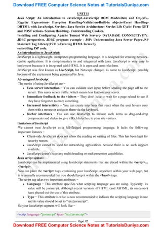 Page 72
UNIT II
Java Script: An introduction to JavaScript–JavaScript DOM Model-Date and Objects,-
Regular Expressions- Exception Handling-Validation-Built-in objects-Event Handling-
DHTML with JavaScript. Servlets: Java Servlet Architecture- Servlet Life Cycle- Form GET
and POST actions- Session Handling- Understanding Cookies.
Installing and Configuring Apache Tomcat Web Server;- DATABASE CONNECTIVITY:
JDBC perspectives, JDBC program example - JSP: Understanding Java Server Pages-JSP
Standard Tag Library(JSTL)-Creating HTML forms by
embedding JSP code.
An introduction to JavaScript:
JavaScript is a lightweight, interpreted programming language. It is designed for creating network-
centric applications. It is complimentary to and integrated with Java. JavaScript is very easy to
implement because it is integrated with HTML. It is open and cross-platform.
JavaScript was first known as LiveScript, but Netscape changed its name to JavaScript, possibly
because of the excitement being generated by Java.
AdvantagesofJavaScript
The merits of using JavaScript are −
 Less server interaction − You can validate user input before sending the page off to the
server. This saves server traffic, which means less load on your server.
 Immediate feedback to the visitors − They don't have to wait for a page reload to see if
they have forgotten to enter something.
 Increased interactivity − You can create interfaces that react when the user hovers over
them with a mouse or activates them via the keyboard.
 Richer interfaces − You can use JavaScript to include such items as drag-and-drop
components and sliders to give a Rich Interface to your site visitors.
LimitationsofJavaScript
We cannot treat JavaScript as a full-fledged programming language. It lacks the following
important features −
 Client-side JavaScript does not allow the reading or writing of files. This has been kept for
security reason.
 JavaScript cannot be used for networking applications because there is no such support
available.
 JavaScript doesn't have any multithreading or multiprocessor capabilities.
Java script syntax:
JavaScript can be implemented using JavaScript statements that are placed within the <script>...
</script>.
You can place the <script> tags, containing your JavaScript, anywhere within your web page, but
it is normally recommended that you should keep it within the <head> tags.
The script tag takes two important attributes −
 Language − This attribute specifies what scripting language you are using. Typically, its
value will be javascript. Although recent versions of HTML (and XHTML, its successor)
have phased out the use of this attribute.
 Type − This attribute is what is now recommended to indicate the scripting language in use
and its value should be set to "text/javascript".
So your JavaScript segment will look like −
<script language="javascript" type="text/javascript">
T
u
t
o
r
i
a
l
s
D
u
n
i
y
a
.
c
o
m
Download FREE Computer Science Notes at TutorialsDuniya.com
Download FREE Computer Science Notes at TutorialsDuniya.com
 