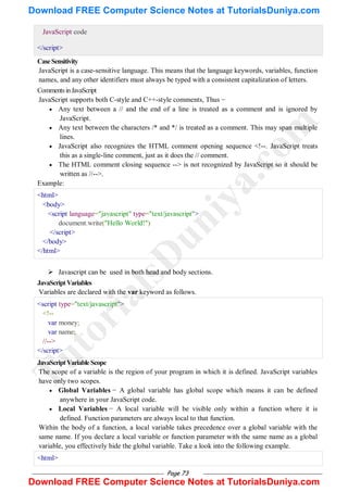 Page 73
JavaScript code
</script>
CaseSensitivity
JavaScript is a case-sensitive language. This means that the language keywords, variables, function
names, and any other identifiers must always be typed with a consistent capitalization of letters.
CommentsinJavaScript
JavaScript supports both C-style and C++-style comments, Thus −
 Any text between a // and the end of a line is treated as a comment and is ignored by
JavaScript.
 Any text between the characters /* and */ is treated as a comment. This may span multiple
lines.
 JavaScript also recognizes the HTML comment opening sequence <!--. JavaScript treats
this as a single-line comment, just as it does the // comment.
 The HTML comment closing sequence --> is not recognized by JavaScript so it should be
written as //-->.
Example:
<html>
<body>
<script language="javascript" type="text/javascript">
document.write("Hello World!")
</script>
</body>
</html>
 Javascript can be used in both head and body sections.
JavaScriptVariables
Variables are declared with the var keyword as follows.
<script type="text/javascript">
<!--
var money;
var name;
//-->
</script>
JavaScriptVariableScope
The scope of a variable is the region of your program in which it is defined. JavaScript variables
have only two scopes.
 Global Variables − A global variable has global scope which means it can be defined
anywhere in your JavaScript code.
 Local Variables − A local variable will be visible only within a function where it is
defined. Function parameters are always local to that function.
Within the body of a function, a local variable takes precedence over a global variable with the
same name. If you declare a local variable or function parameter with the same name as a global
variable, you effectively hide the global variable. Take a look into the following example.
<html>
T
u
t
o
r
i
a
l
s
D
u
n
i
y
a
.
c
o
m
Download FREE Computer Science Notes at TutorialsDuniya.com
Download FREE Computer Science Notes at TutorialsDuniya.com
 
