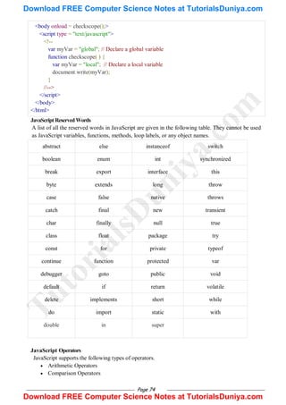 Page 74
<body onload = checkscope();>
<script type = "text/javascript">
<!--
var myVar = "global"; // Declare a global variable
function checkscope( ) {
var myVar = "local"; // Declare a local variable
document.write(myVar);
}
//-->
</script>
</body>
</html>
JavaScriptReservedWords
A list of all the reserved words in JavaScript are given in the following table. They cannot be used
as JavaScript variables, functions, methods, loop labels, or any object names.
abstract else instanceof switch
boolean enum int synchronized
break export interface this
byte extends long throw
case false native throws
catch final new transient
char finally null true
class float package try
const for private typeof
continue function protected var
debugger goto public void
default if return volatile
delete implements short while
do import static with
double in super
JavaScript Operators
JavaScript supports the following types of operators.
 Arithmetic Operators
 Comparison Operators
T
u
t
o
r
i
a
l
s
D
u
n
i
y
a
.
c
o
m
Download FREE Computer Science Notes at TutorialsDuniya.com
Download FREE Computer Science Notes at TutorialsDuniya.com
 