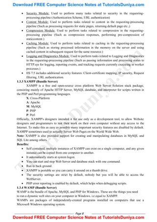 Page 8
 Security Module: Used to perform many tasks related to security in the requesting-
processing pipeline (Authentication Scheme, URL authentication)
 Content Module: Used to perform tasks related to content in the requesting-processing
pipeline (Such as processing requests for static pages, returning default page etc.,)
 Compression Module: Used to perform tasks related to compression in the requesting-
processing pipeline (Such as compression responses, performing pre-compression of
staticcontent.)
 Caching Module: Used to perform tasks related to caching in the requesting-processing
pipeline (Such as storing processed information in the memory on the server and using
cached content in subsequent request for the same resource.)
 Logging and Diagnostics Module: Used to perform tasks related to Logging and Diagnostics
in the requesting-processing pipeline (Such as passing information and processing status to
HTTP.sys for logging, reporting events, and tracking requests currently executing in worker
processes.)
 IIS 7.5 includes additional security features: Client-certificate mapping, IP security, Request
filtering, URL authentication.
1.3.3 XAMPP (Bundle Server)
XAMPP is a free and open-source cross platform Web Server Solution stack package,
consisting mainly of Apache HTTP Server, MySQL database, and interpreter for scripts written in
the PHP and Perl programming languages.
X: Cross-Platform
A: Apache
M: MySQL
P: PHP
P: Perl
Officially, XAMPP's designers intended it for use only as a development tool, to allow Website
designers and programmers to test their work on their own computer without any access to the
Internet. To make this as easy as possible many important security features are disabled by default.
XAMPP sometimes used to actually Server Web Pages on the World Wide Web.
Note: XAMPP is also provided support for creating and manipulating databases in MySQL and
SQL Lite among others.
Benefits:
 Self contained, multiple instances of XAMPP can exist on a single computer, and any given
instance can be copied from one computer to another.
 It automatically starts at system logon.
 You can start and stop Web Server and database stack with one command.
 Run in back ground.
 XAMPP is portable so you can carry it around on a thumb drive.
 The security settings are strict by default, nobody but you will be able to access the
WebServer.
 PHP error reporting is enabled by default, which helps when debugging scripts.
1.3.4 WAMP (Bundle Server)
WAMP is the bundle of Apache, MySQL and PHP for Windows. These are the things you need
to run a dynamic web sites on your computer in Windows. i.e equal to XAMPP.
WAMPs are packages of independently-created programs installed on computers that use a
Microsoft Windows operating system.
T
u
t
o
r
i
a
l
s
D
u
n
i
y
a
.
c
o
m
Download FREE Computer Science Notes at TutorialsDuniya.com
Download FREE Computer Science Notes at TutorialsDuniya.com
 
