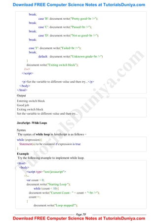 Page 79
break;
case 'B': document.write("Pretty good<br />");
break;
case 'C': document.write("Passed<br />");
break;
case 'D': document.write("Not so good<br />");
break;
case 'F': document.write("Failed<br />");
break;
default: document.write("Unknown grade<br />")
}
document.write("Exiting switch block");
//-->
</script>
<p>Set the variable to different value and then try...</p>
</body>
</html>
Output
Entering switch block
Good job
Exiting switch block
Set the variable to different value and then try...
JavaScript-WhileLoops
Syntax
The syntax of while loop in JavaScript is as follows −
while (expression){
Statement(s) to be executed if expression is true
}
Example
Try the following example to implement while loop.
<html>
<body>
<script type="text/javascript">
<!--
var count = 0;
document.write("Starting Loop ");
while (count < 10){
document.write("Current Count : " + count + "<br />");
count++;
}
document.write("Loop stopped!");
T
u
t
o
r
i
a
l
s
D
u
n
i
y
a
.
c
o
m
Download FREE Computer Science Notes at TutorialsDuniya.com
Download FREE Computer Science Notes at TutorialsDuniya.com
 