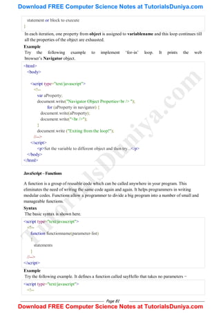 Page 81
statement or block to execute
}
In each iteration, one property from object is assigned to variablename and this loop continues till
all the properties of the object are exhausted.
Example
Try the following example to implement ‗for-in‘ loop. It prints the web
browser‘s Navigator object.
<html>
<body>
<script type="text/javascript">
<!--
var aProperty;
document.write("Navigator Object Properties<br /> ");
for (aProperty in navigator) {
document.write(aProperty);
document.write("<br />");
}
document.write ("Exiting from the loop!");
//-->
</script>
<p>Set the variable to different object and then try...</p>
</body>
</html>
JavaScript–Functions
A function is a group of reusable code which can be called anywhere in your program. This
eliminates the need of writing the same code again and again. It helps programmers in writing
modular codes. Functions allow a programmer to divide a big program into a number of small and
manageable functions.
Syntax
The basic syntax is shown here.
<script type="text/javascript">
<!--
function functionname(parameter-list)
{
statements
}
//-->
</script>
Example
Try the following example. It defines a function called sayHello that takes no parameters −
<script type="text/javascript">
<!--
T
u
t
o
r
i
a
l
s
D
u
n
i
y
a
.
c
o
m
Download FREE Computer Science Notes at TutorialsDuniya.com
Download FREE Computer Science Notes at TutorialsDuniya.com
 