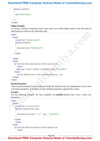 Page 82
function sayHello()
{
alert("Hello there");
}
//-->
</script>
CallingaFunction
To invoke a function somewhere later in the script, you would simply need to write the name of
that function as shown in the following code.
<html>
<head>
<script type="text/javascript">
function sayHello()
{
document.write ("Hello there!");
}
</script>
</head>
<body>
<p>Click the following button to call the function</p>
<form>
<input type="button" onclick="sayHello()" value="Say Hello">
</form>
<p>Use different text in write method and then try...</p>
</body>
</html>
FunctionParameters
These passed parameters can be captured inside the function and any manipulation can be done
over those parameters. A function can take multiple parameters separated by comma.
Example
Try the following example. We have modified our sayHello function here. Now it takes two
parameters.
<html>
<head>
<script type="text/javascript">
function sayHello(name, age)
{
document.write (name + " is " + age + " years old.");
}
</script>
</head>
<body>
<p>Click the following button to call the function</p>
<form>
T
u
t
o
r
i
a
l
s
D
u
n
i
y
a
.
c
o
m
Download FREE Computer Science Notes at TutorialsDuniya.com
Download FREE Computer Science Notes at TutorialsDuniya.com
 