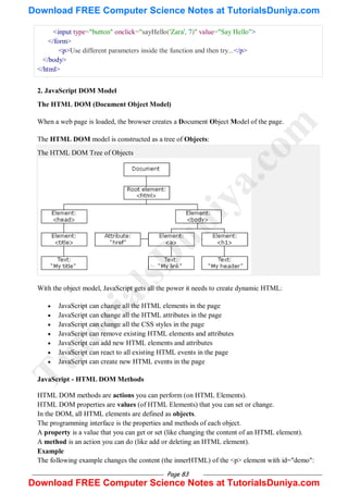 Page 83
<input type="button" onclick="sayHello('Zara', 7)" value="Say Hello">
</form>
<p>Use different parameters inside the function and then try...</p>
</body>
</html>
2. JavaScript DOM Model
The HTML DOM (Document Object Model)
When a web page is loaded, the browser creates a Document Object Model of the page.
The HTML DOM model is constructed as a tree of Objects:
The HTML DOM Tree of Objects
With the object model, JavaScript gets all the power it needs to create dynamic HTML:
 JavaScript can change all the HTML elements in the page
 JavaScript can change all the HTML attributes in the page
 JavaScript can change all the CSS styles in the page
 JavaScript can remove existing HTML elements and attributes
 JavaScript can add new HTML elements and attributes
 JavaScript can react to all existing HTML events in the page
 JavaScript can create new HTML events in the page
JavaScript - HTML DOM Methods
HTML DOM methods are actions you can perform (on HTML Elements).
HTML DOM properties are values (of HTML Elements) that you can set or change.
In the DOM, all HTML elements are defined as objects.
The programming interface is the properties and methods of each object.
A property is a value that you can get or set (like changing the content of an HTML element).
A method is an action you can do (like add or deleting an HTML element).
Example
The following example changes the content (the innerHTML) of the <p> element with id="demo":
T
u
t
o
r
i
a
l
s
D
u
n
i
y
a
.
c
o
m
Download FREE Computer Science Notes at TutorialsDuniya.com
Download FREE Computer Science Notes at TutorialsDuniya.com
 