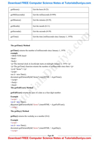 Page 86
getHours() Get the hour (0-23)
getMilliseconds() Get the milliseconds (0-999)
getMinutes() Get the minutes (0-59)
getMonth() Get the month (0-11)
getSeconds() Get the seconds (0-59)
getTime() Get the time (milliseconds since January 1, 1970)
The getTime() Method
getTime() returns the number of milliseconds since January 1, 1970:
example
<!DOCTYPE html>
<html>
<body>
<p>The internal clock in JavaScript starts at midnight January 1, 1970.</p>
<p>The getTime() function returns the number of milliseconds since then:</p>
<p id="demo"></p>
<script>
var d = new Date();
document.getElementById("demo").innerHTML = d.getTime();
</script>
</body>
</html>
The getFullYear() Method
getFullYear() returns the year of a date as a four digit number:
Example
<script>
var d = new Date();
document.getElementById("demo").innerHTML = d.getFullYear();
</script>
The getDay() Method
getDay() returns the weekday as a number (0-6):
Example
<script>
var d = new Date();
document.getElementById("demo").innerHTML = d.getDay();
</script>
T
u
t
o
r
i
a
l
s
D
u
n
i
y
a
.
c
o
m
Download FREE Computer Science Notes at TutorialsDuniya.com
Download FREE Computer Science Notes at TutorialsDuniya.com
 