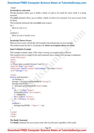 Page 91
</html>
JavaScript try and catch
The try statement allows you to define a block of code to be tested for errors while it is being
executed.
The catch statement allows you to define a block of code to be executed, if an error occurs in the
try block.
The JavaScript statements try and catch come in pairs:
try {
Block of code to try
}
catch(err) {
Block of code to handle errors
}
JavaScript Throws Errors
When an error occurs, JavaScript will normally stop and generate an error message.
The technical term for this is: JavaScript will throw an exception (throw an error).
Input Validation Example
This example examines input. If the value is wrong, an exception (err) is thrown.
The exception (err) is caught by the catch statement and a custom error message is displayed:
<!DOCTYPE html>
<html>
<body>
<p>Please input a number between 5 and 10:</p>
<input id="demo" type="text">
<button type="button" onclick="myFunction()">Test Input</button>
<p id="message"></p>
<script>
function myFunction() {
var message, x;
message = document.getElementById("message");
message.innerHTML = "";
x = document.getElementById("demo").value;
try {
if(x == "") throw "empty";
if(isNaN(x)) throw "not a number";
x = Number(x);
if(x < 5) throw "too low";
if(x > 10) throw "too high";
}
catch(err) {
message.innerHTML = "Input is " + err;
}
}
</script>
</body>
</html>
The finally Statement
The finally statement lets you execute code, after try and catch, regardless of the result:
T
u
t
o
r
i
a
l
s
D
u
n
i
y
a
.
c
o
m
Download FREE Computer Science Notes at TutorialsDuniya.com
Download FREE Computer Science Notes at TutorialsDuniya.com
 