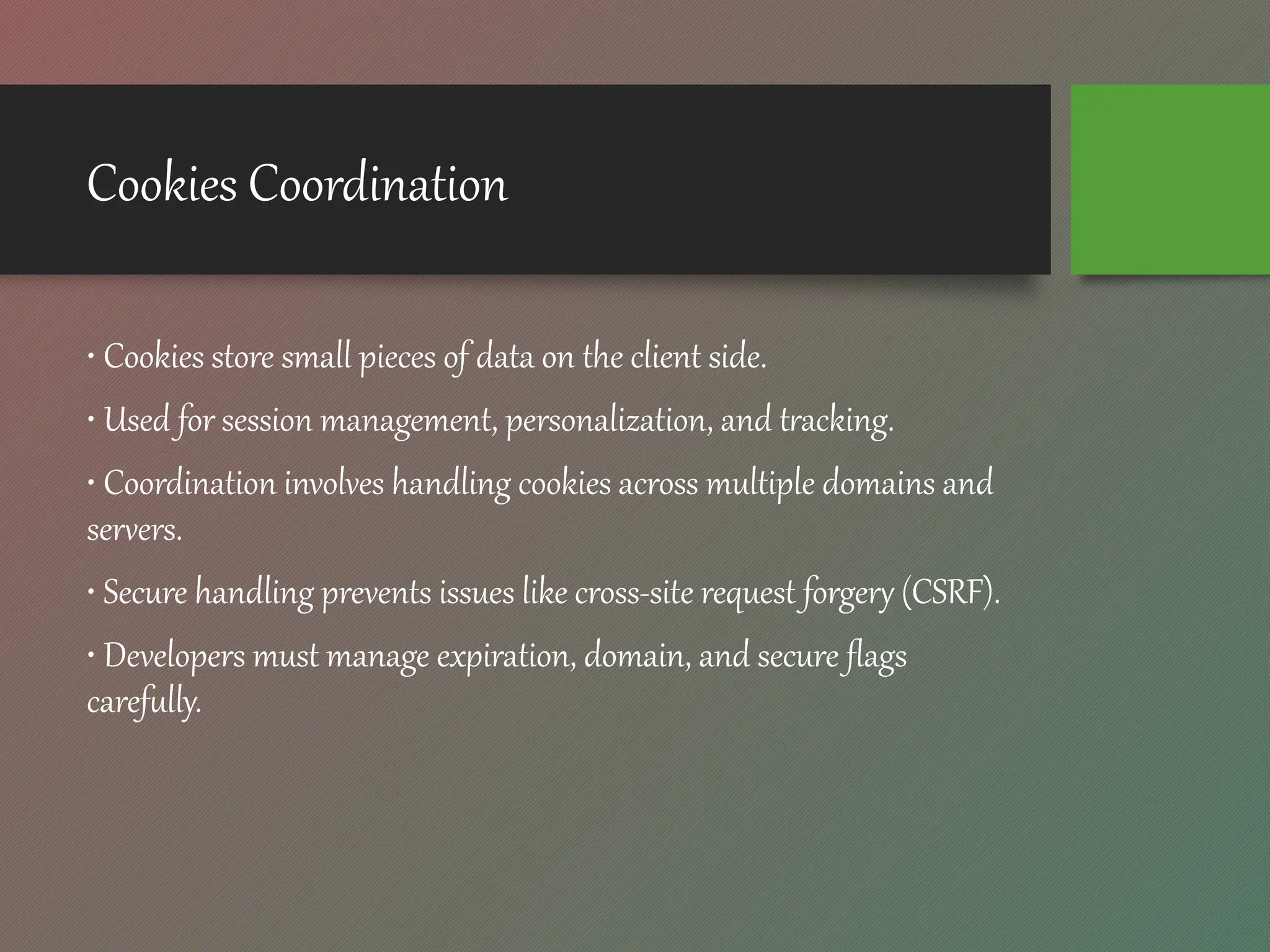 Cookies Coordination
• Cookies store small pieces of data on the client side.
• Used for session management, personalization, and tracking.
• Coordination involves handling cookies across multiple domains and
servers.
• Secure handling prevents issues like cross-site request forgery (CSRF).
• Developers must manage expiration, domain, and secure flags
carefully.
 