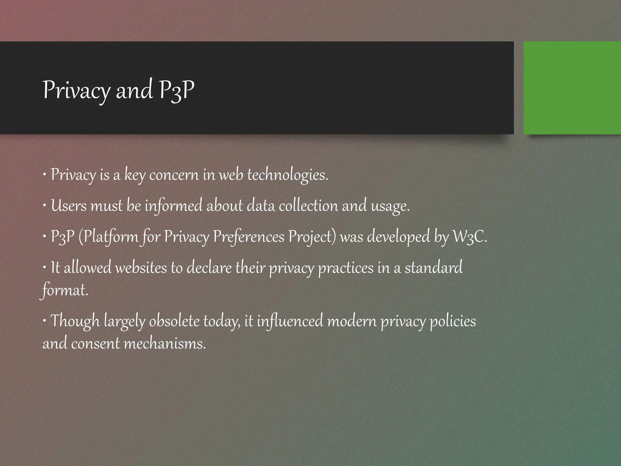 Privacy and P3P
• Privacy is a key concern in web technologies.
• Users must be informed about data collection and usage.
• P3P (Platform for Privacy Preferences Project) was developed by W3C.
• It allowed websites to declare their privacy practices in a standard
format.
• Though largely obsolete today, it influenced modern privacy policies
and consent mechanisms.
 