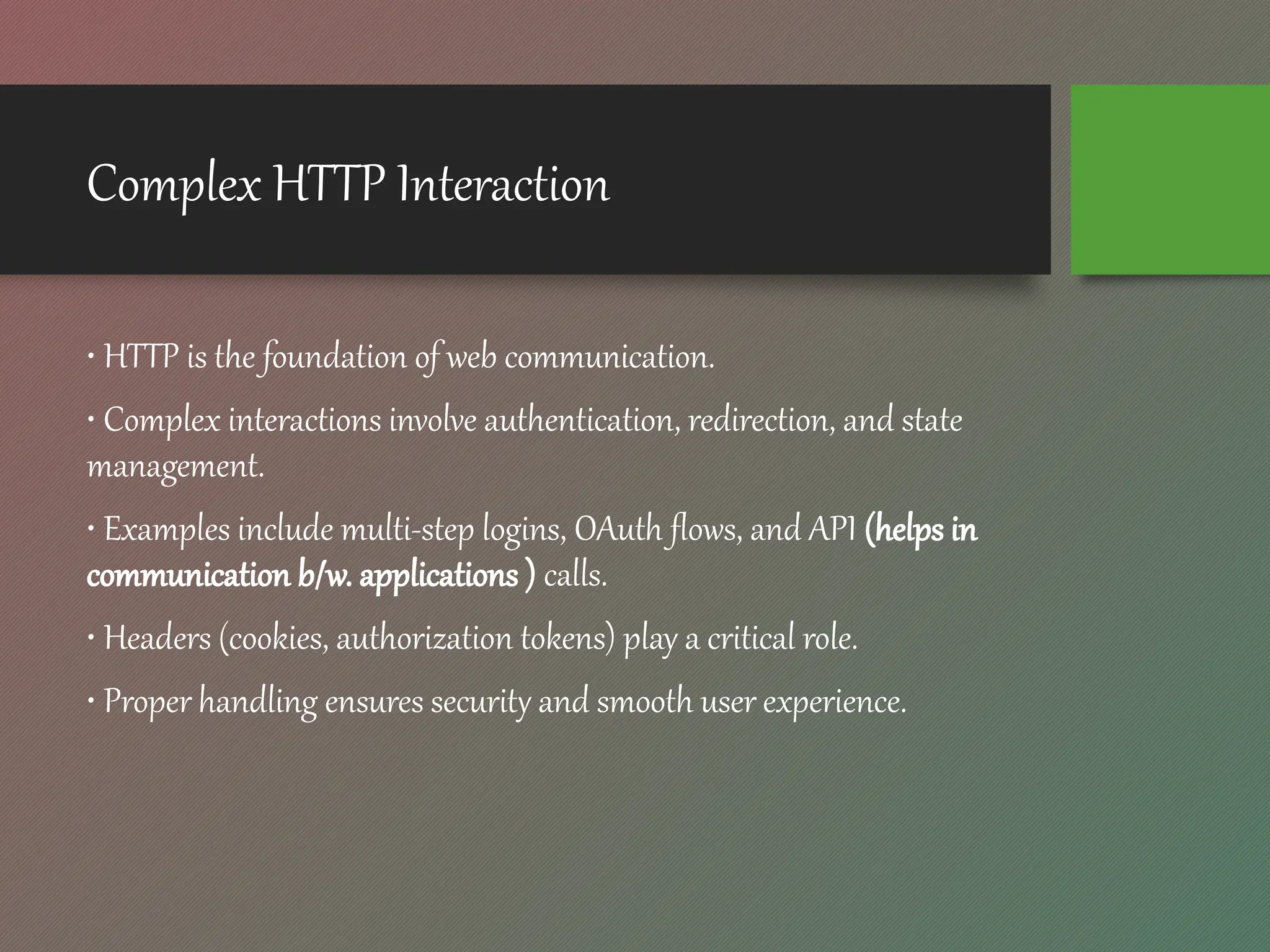 Complex HTTP Interaction
• HTTP is the foundation of web communication.
• Complex interactions involve authentication, redirection, and state
management.
• Examples include multi-step logins, OAuth flows, and API (helps in
communication b/w. applications ) calls.
• Headers (cookies, authorization tokens) play a critical role.
• Proper handling ensures security and smooth user experience.
 