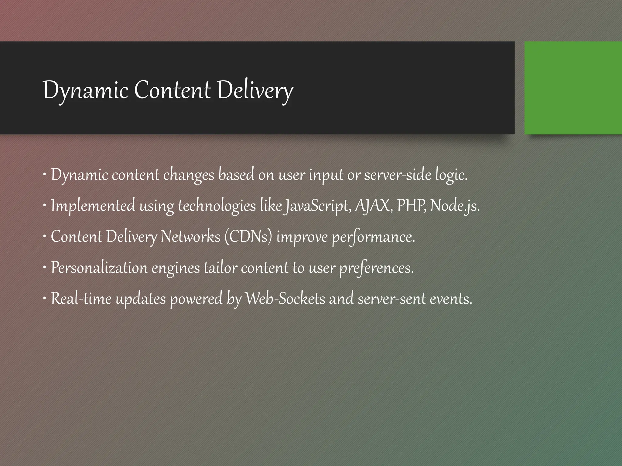 Dynamic Content Delivery
• Dynamic content changes based on user input or server-side logic.
• Implemented using technologies like JavaScript, AJAX, PHP, Node.js.
• Content Delivery Networks (CDNs) improve performance.
• Personalization engines tailor content to user preferences.
• Real-time updates powered by Web-Sockets and server-sent events.
 