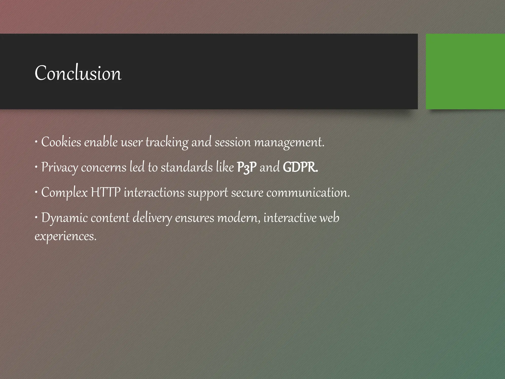 Conclusion
• Cookies enable user tracking and session management.
• Privacy concerns led to standards like P3P and GDPR.
• Complex HTTP interactions support secure communication.
• Dynamic content delivery ensures modern, interactive web
experiences.
 