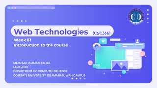 Web Technologies (CSC336)
Week 01
Introduction to the course
MIAN MUHAMMAD TALHA
LECTURER
DEPARTMENT OF COMPUTER SCIENCE
COMSATS UNIVERSITY ISLAMABAD, WAH CAMPUS
 