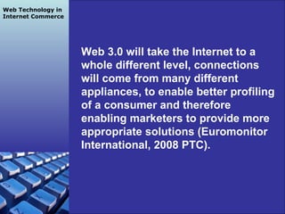 Grapes Team SP2 2010 Web 3.0 will take the Internet to a whole different level, connections will come from many different appliances, to enable better profiling of a consumer and therefore enabling marketers to provide more appropriate solutions (Euromonitor International, 2008 PTC). Web Technology in Internet Commerce 