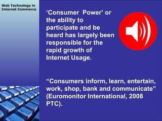 Grapes Team SP2 2010 ‘ Consumer  Power’ or the ability to participate and be heard has largely been responsible for the rapid growth of Internet Usage.  “ Consumers inform, learn, entertain, work, shop, bank and communicate” (Euromonitor International, 2008 PTC). Web Technology in Internet Commerce 
