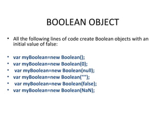 BOOLEAN OBJECT
• All the following lines of code create Boolean objects with an
  initial value of false:

•   var myBoolean=new Boolean();
•   var myBoolean=new Boolean(0);
•   var myBoolean=new Boolean(null);
•   var myBoolean=new Boolean("");
•   var myBoolean=new Boolean(false);
•   var myBoolean=new Boolean(NaN);
 