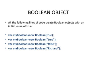 BOOLEAN OBJECT
• All the following lines of code create Boolean objects with an
  initial value of true:

•   var myBoolean=new Boolean(true);
•   var myBoolean=new Boolean("true");
•   var myBoolean=new Boolean("false");
•   var myBoolean=new Boolean("Richard");
 
